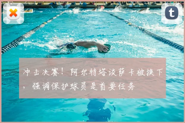 冲击决赛！阿尔特塔谈萨卡被换下，强调保护球员是首要任务