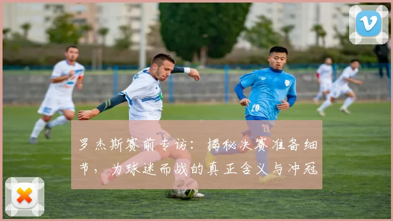 罗杰斯赛前专访：揭秘决赛准备细节，为球迷而战的真正含义与冲冠策略
