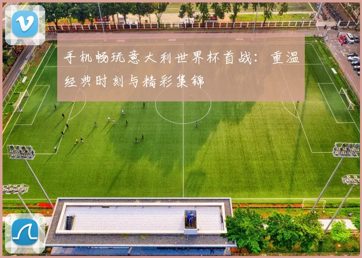 手机畅玩意大利世界杯首战：重温经典时刻与精彩集锦