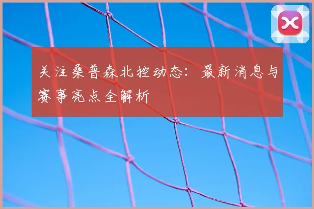 关注桑普森北控动态：最新消息与赛事亮点全解析