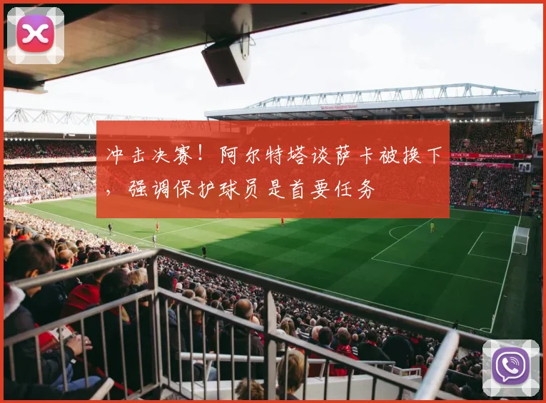 冲击决赛！阿尔特塔谈萨卡被换下，强调保护球员是首要任务