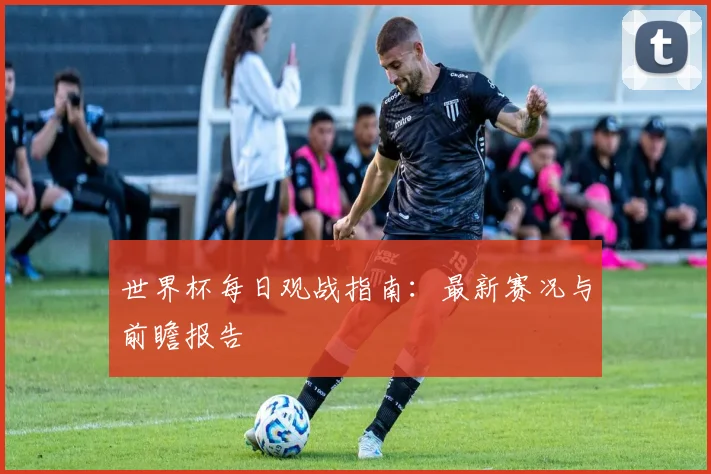 世界杯每日观战指南：最新赛况与前瞻报告