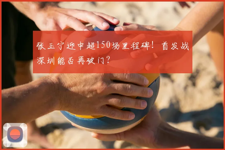 张玉宁迎中超150场里程碑！首发战深圳能否再破门？