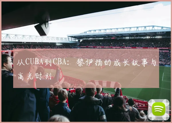 从CUBA到CBA:黎伊扬的成长故事与高光时刻