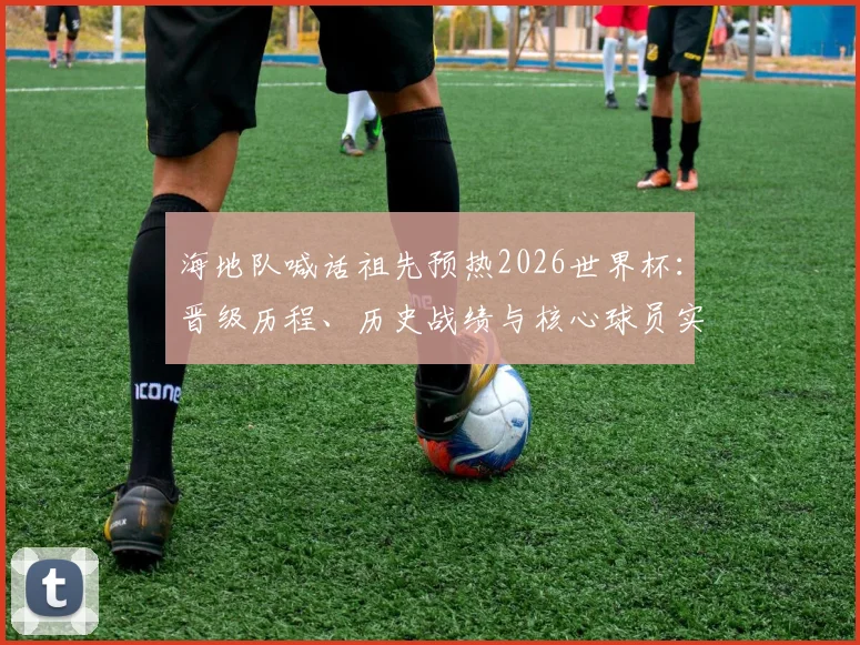 海地队喊话祖先预热2026世界杯:晋级历程、历史战绩与核心球员实力全解析