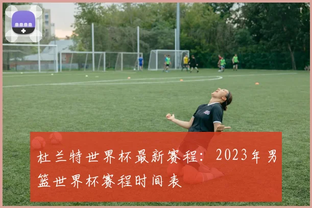 杜兰特世界杯最新赛程：2023年男篮世界杯赛程时间表