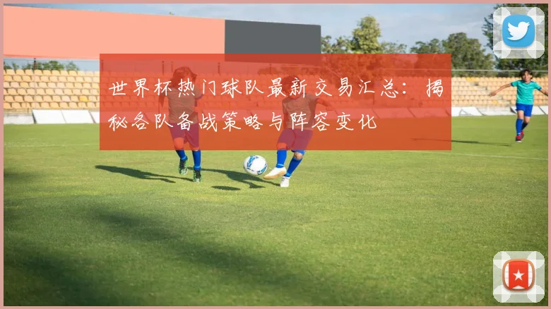 世界杯热门球队最新交易汇总:揭秘各队备战策略与阵容变化