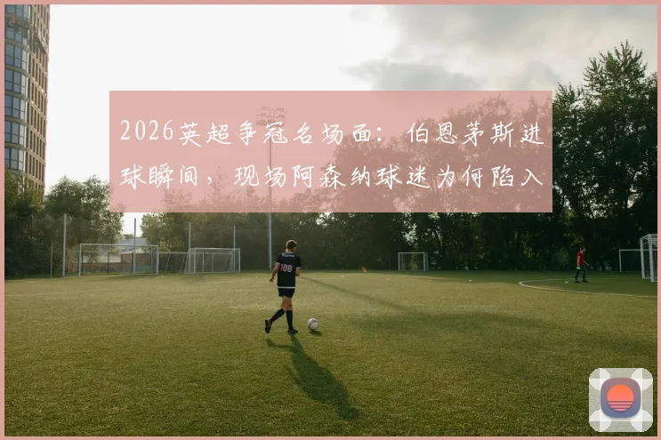 2026英超争冠名场面:伯恩茅斯进球瞬间,现场阿森纳球迷为何陷入疯狂庆祝?附视频及背后原因解读