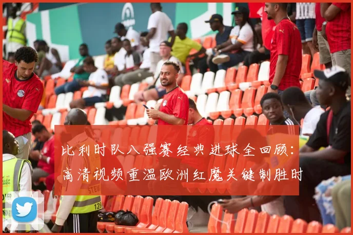 比利时队八强赛经典进球全回顾:高清视频重温欧洲红魔关键制胜时刻