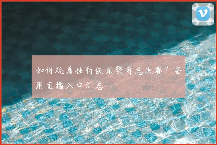 如何观看独行侠东契奇总决赛？备用直播入口汇总