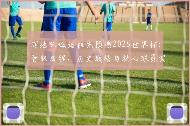 海地队喊话祖先预热2026世界杯：晋级历程、历史战绩与核心球员实力全解析